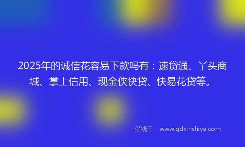 2025年的诚信花容易下款吗有：速贷通、丫头商城、掌上信用、现金侠快贷、快易花贷等。