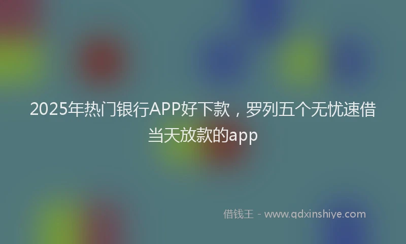 2025年热门银行APP好下款，罗列五个无忧速借当天放款的app