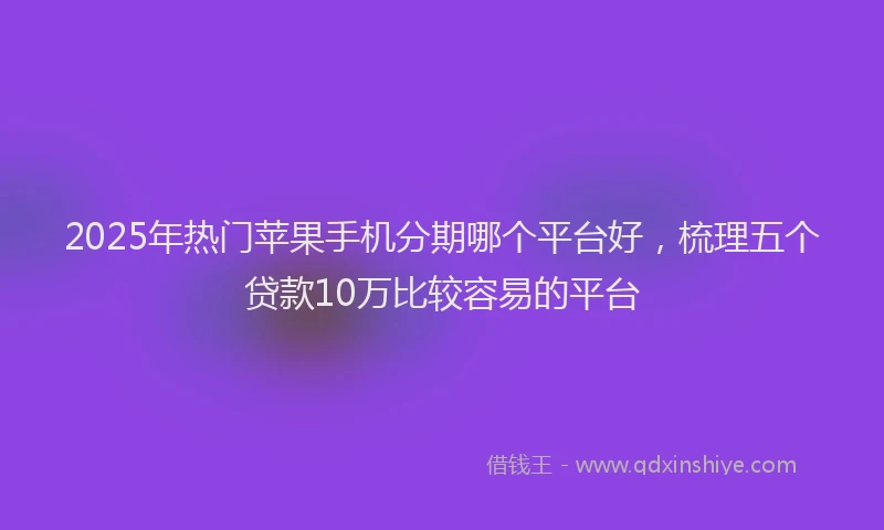 2025年热门苹果手机分期哪个平台好，梳理五个贷款10万比较容易的平台