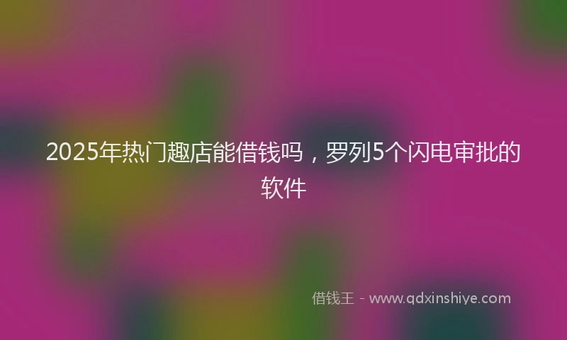 2025年热门趣店能借钱吗,罗列5个闪电审批的软件
