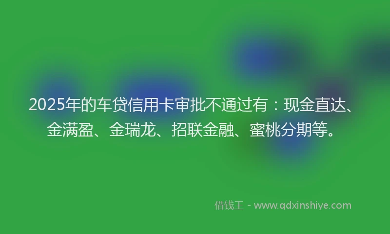 2025年的车贷信用卡审批不通过有：现金直达、金满盈、金瑞龙、招联金融、蜜桃分期等。