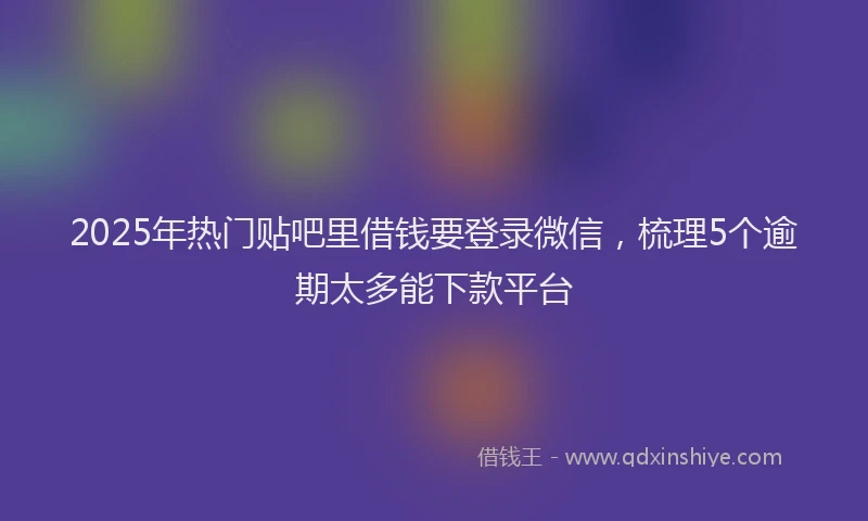 2025年热门贴吧里借钱要登录微信，梳理5个逾期太多能下款平台