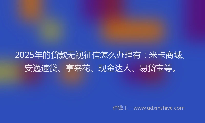2025年的贷款无视征信怎么办理有:米卡商城、安逸速贷、享来花、现金达人、易贷宝等。