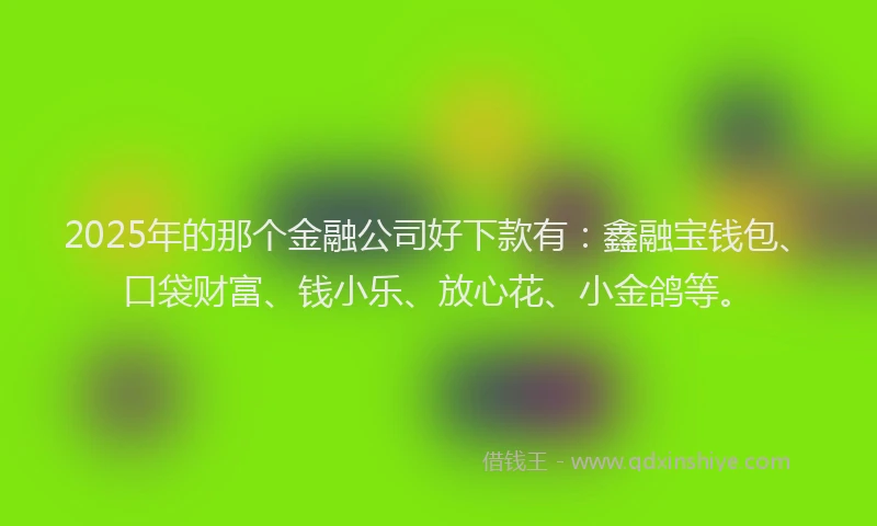 2025年的那个金融公司好下款有：鑫融宝钱包、口袋财富、钱小乐、放心花、小金鸽等。