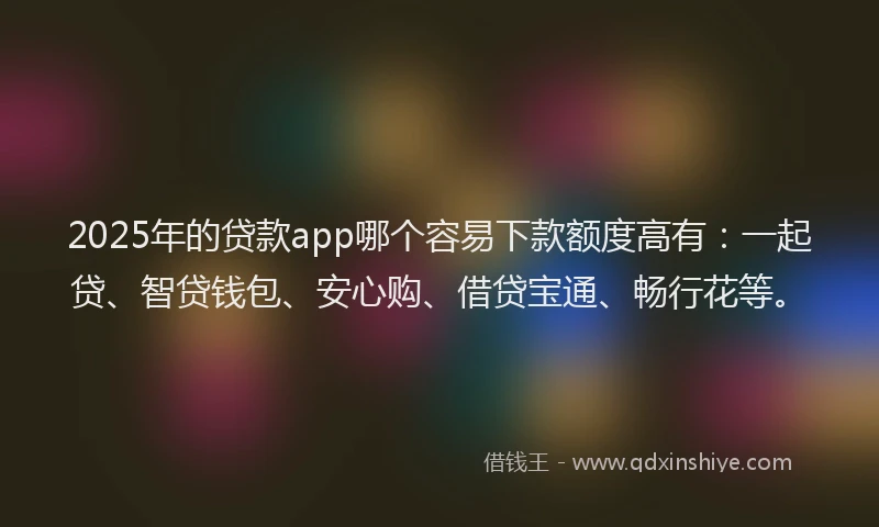 2025年的贷款app哪个容易下款额度高有:一起贷、智贷钱包、安心购、借贷宝通、畅行花等。
