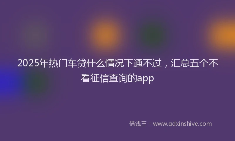 2025年热门车贷什么情况下通不过，汇总五个不看征信查询的app