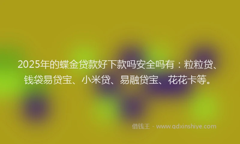 2025年的蝶金贷款好下款吗安全吗有：粒粒贷、钱袋易贷宝、小米贷、易融贷宝、花花卡等。