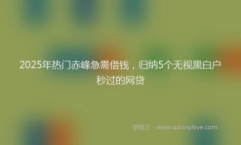 2025年热门赤峰急需借钱，归纳5个无视黑白户秒过的网贷