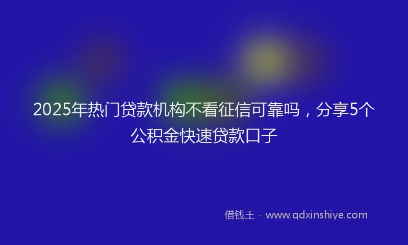 2025年热门贷款机构不看征信可靠吗,分享5个公积金快速贷款口子
