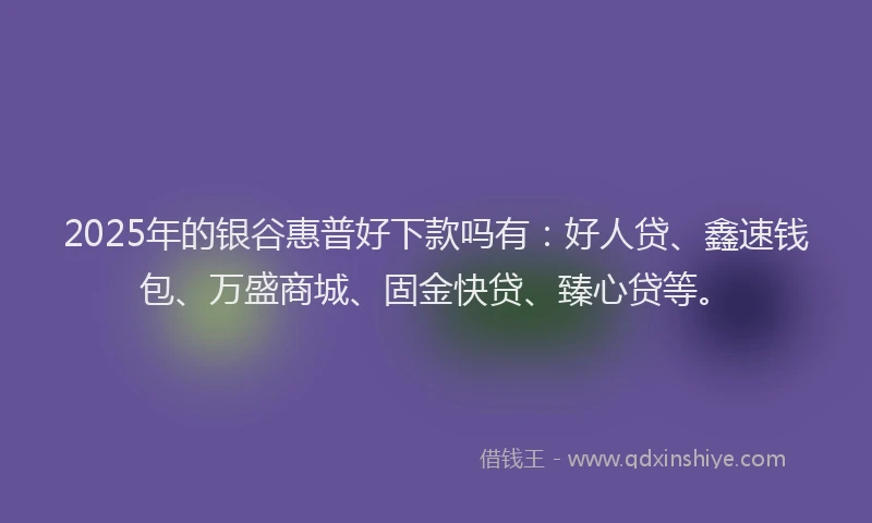 2025年的银谷惠普好下款吗有：好人贷、鑫速钱包、万盛商城、固金快贷、臻心贷等。