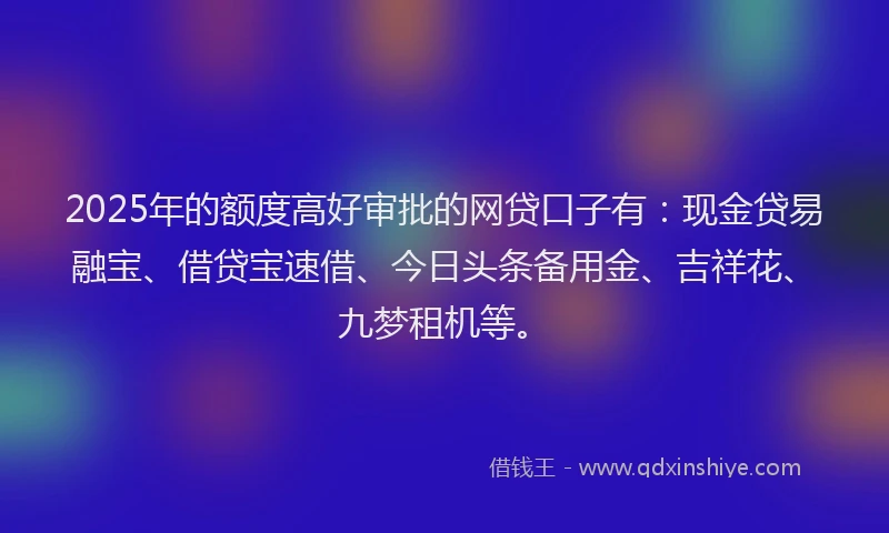 2025年的额度高好审批的网贷口子有:现金贷易融宝、借贷宝速借、今日头条备用金、吉祥花、九梦租机等。