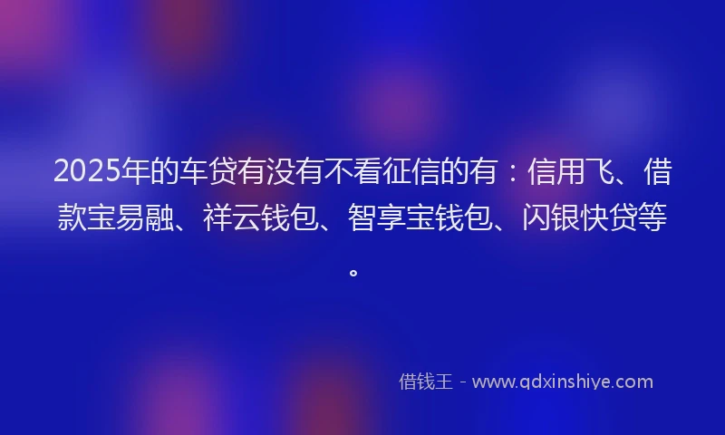 2025年的车贷有没有不看征信的有:信用飞、借款宝易融、祥云钱包、智享宝钱包、闪银快贷等。
