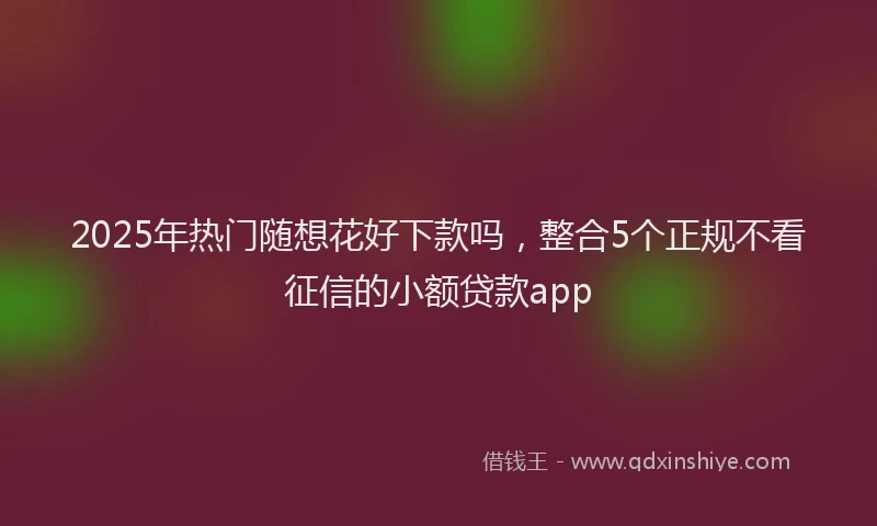 2025年热门随想花好下款吗，整合5个正规不看征信的小额贷款app