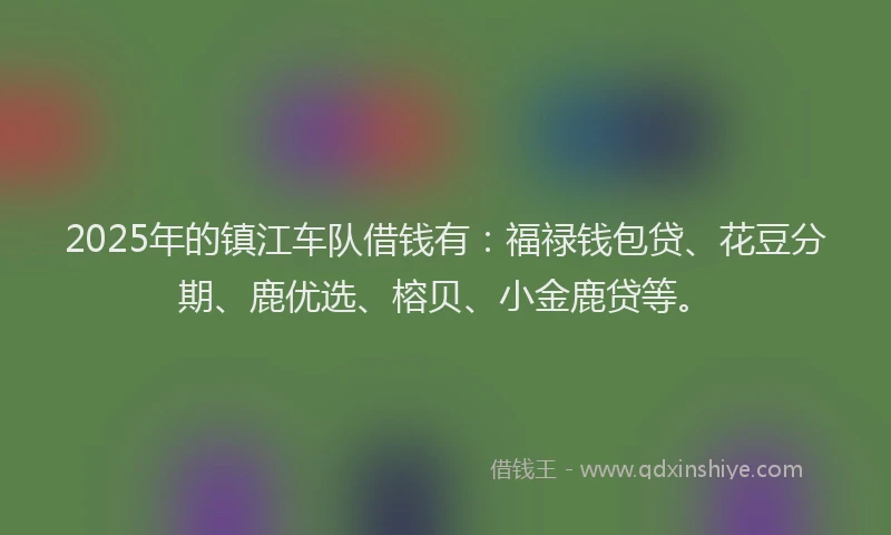 2025年的镇江车队借钱有：福禄钱包贷、花豆分期、鹿优选、榕贝、小金鹿贷等。