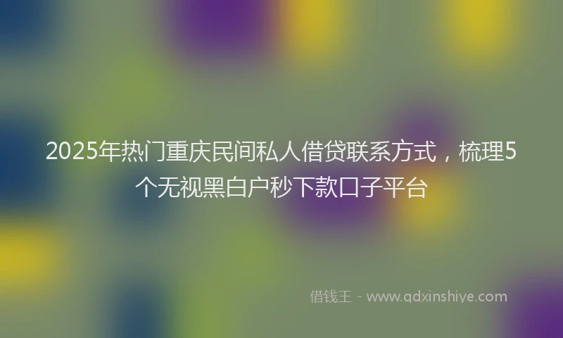 2025年热门重庆民间私人借贷联系方式，梳理5个无视黑白户秒下款口子平台