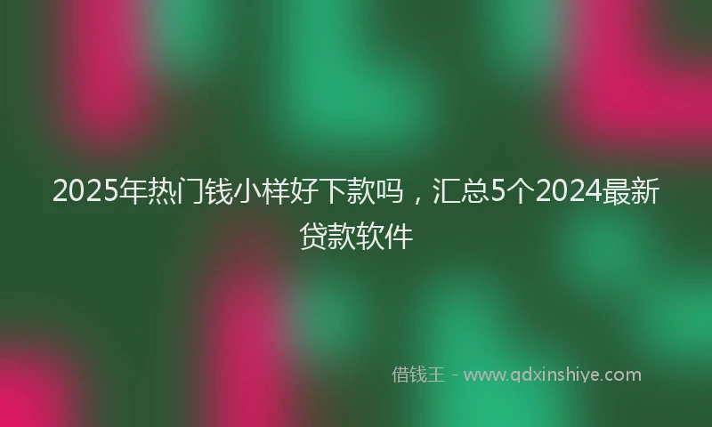 2025年热门钱小样好下款吗，汇总5个2024最新贷款软件