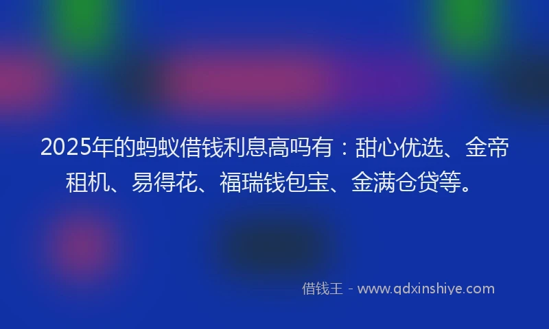 2025年的蚂蚁借钱利息高吗有：甜心优选、金帝租机、易得花、福瑞钱包宝、金满仓贷等。