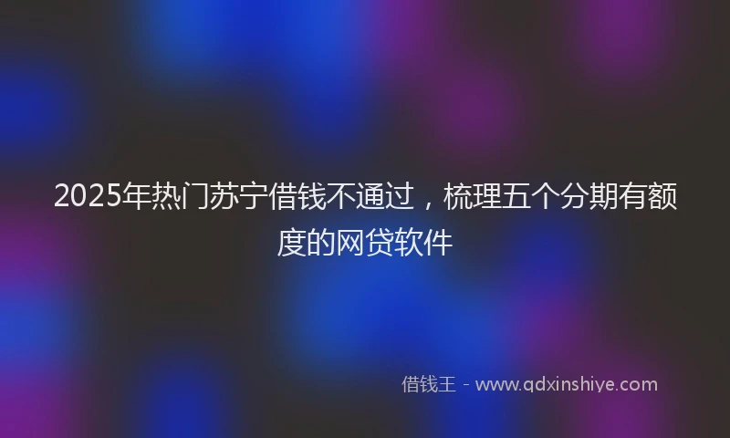2025年热门苏宁借钱不通过,梳理五个分期有额度的网贷软件