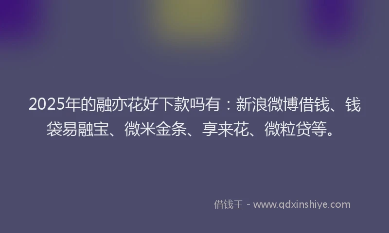 2025年的融亦花好下款吗有：新浪微博借钱、钱袋易融宝、微米金条、享来花、微粒贷等。