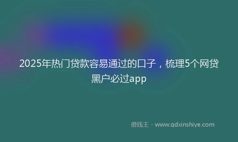 2025年热门贷款容易通过的口子,梳理5个网贷黑户必过app