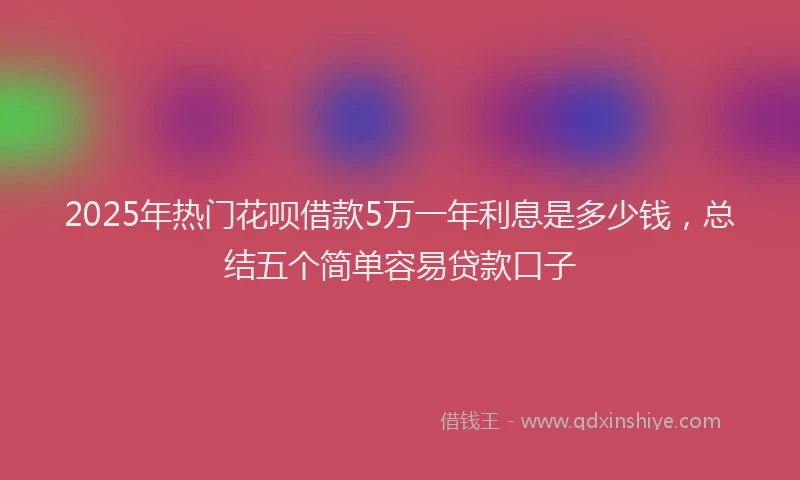 2025年热门花呗借款5万一年利息是多少钱,总结五个简单容易贷款口子