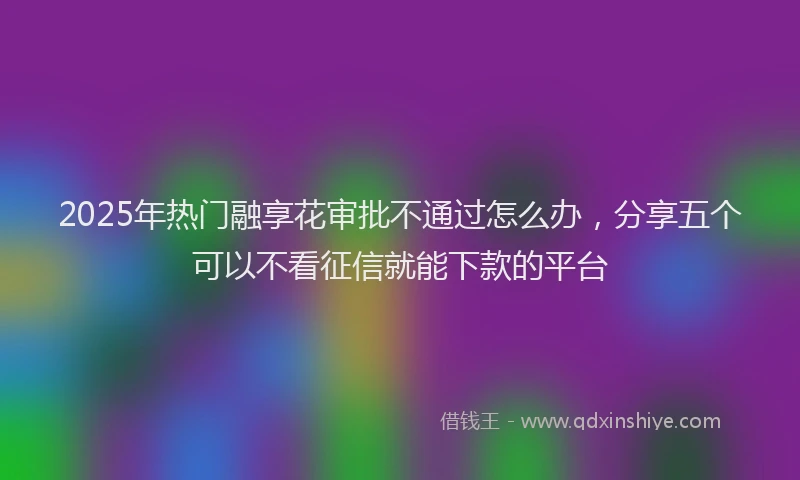 2025年热门融享花审批不通过怎么办，分享五个可以不看征信就能下款的平台