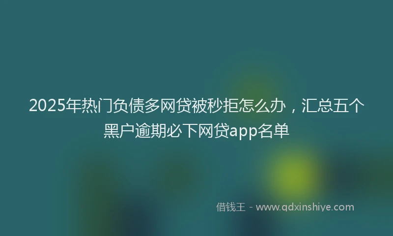 2025年热门负债多网贷被秒拒怎么办，汇总五个黑户逾期必下网贷app名单