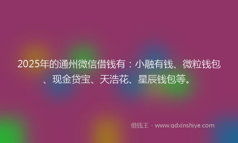 2025年的通州微信借钱有:小融有钱、微粒钱包、现金贷宝、天浩花、星辰钱包等。