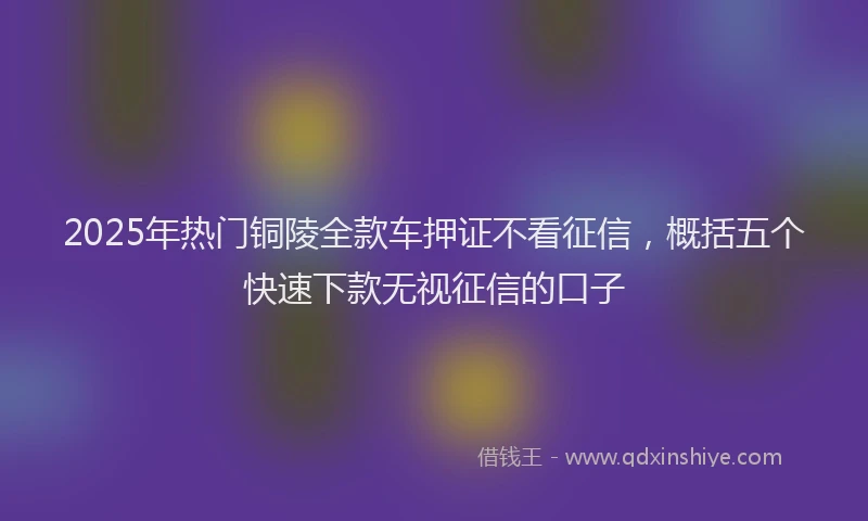 2025年热门铜陵全款车押证不看征信，概括五个快速下款无视征信的口子