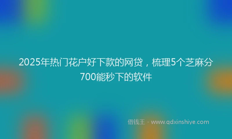 2025年热门花户好下款的网贷，梳理5个芝麻分700能秒下的软件