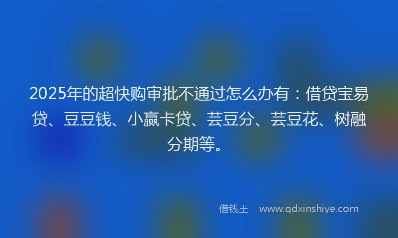 2025年的超快购审批不通过怎么办有：借贷宝易贷、豆豆钱、小赢卡贷、芸豆分、芸豆花、树融分期等。