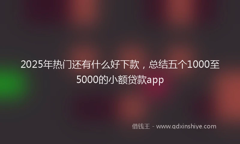 2025年热门还有什么好下款，总结五个1000至5000的小额贷款app