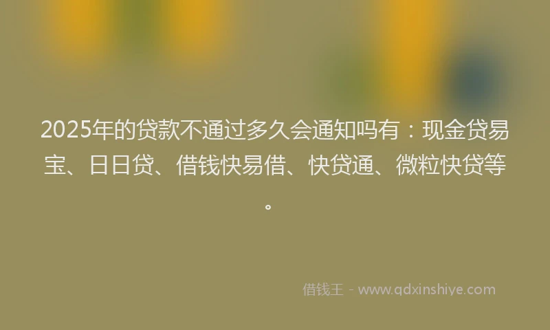 2025年的贷款不通过多久会通知吗有:现金贷易宝、日日贷、借钱快易借、快贷通、微粒快贷等。
