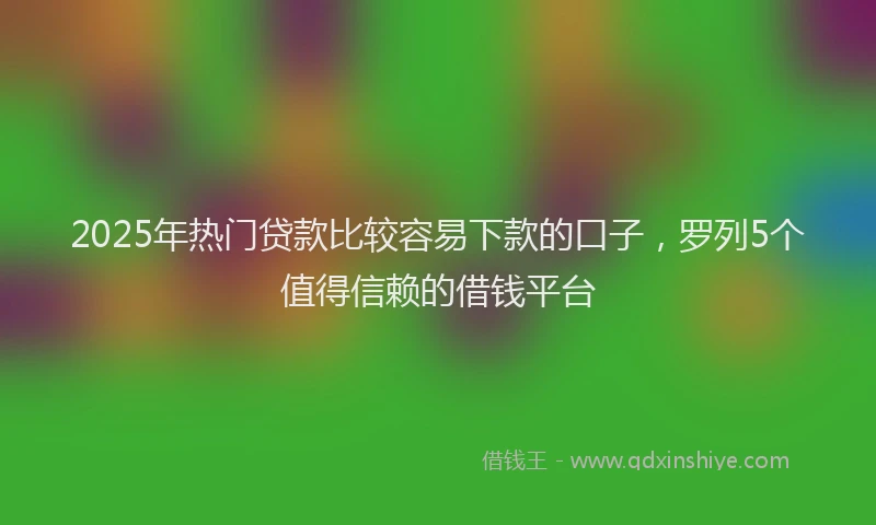 2025年热门贷款比较容易下款的口子,罗列5个值得信赖的借钱平台