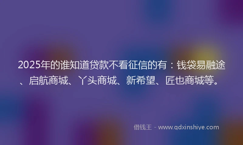 2025年的谁知道贷款不看征信的有：钱袋易融途、启航商城、丫头商城、新希望、匠也商城等。