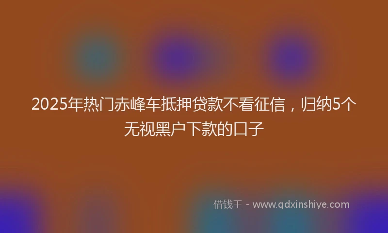 2025年热门赤峰车抵押贷款不看征信，归纳5个无视黑户下款的口子