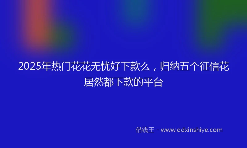 2025年热门花花无忧好下款么,归纳五个征信花居然都下款的平台