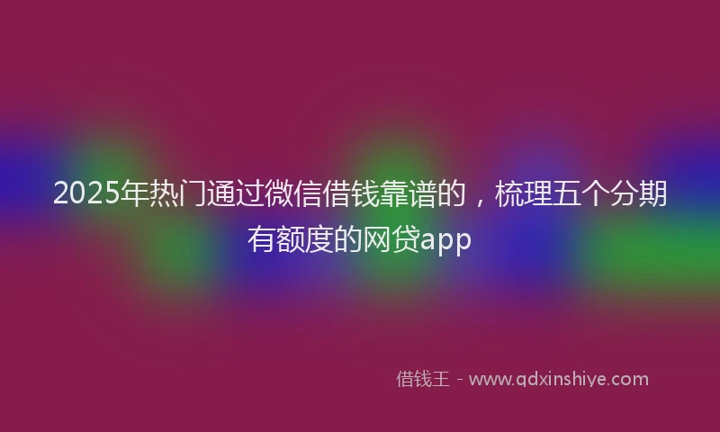 2025年热门通过微信借钱靠谱的，梳理五个分期有额度的网贷app