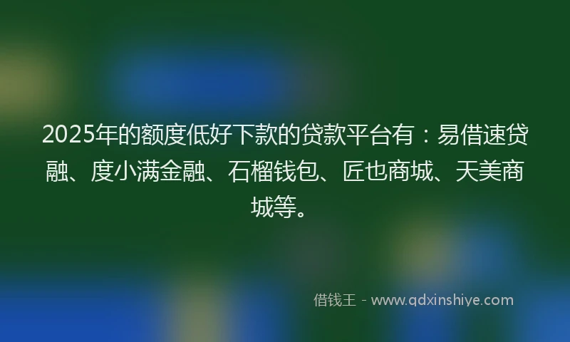 2025年的额度低好下款的贷款平台有：易借速贷融、度小满金融、石榴钱包、匠也商城、天美商城等。