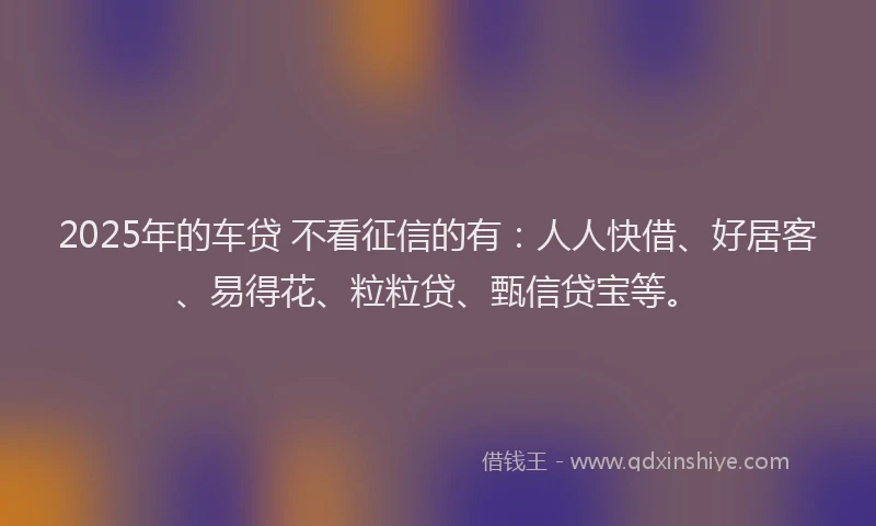 2025年的车贷 不看征信的有：人人快借、好居客、易得花、粒粒贷、甄信贷宝等。