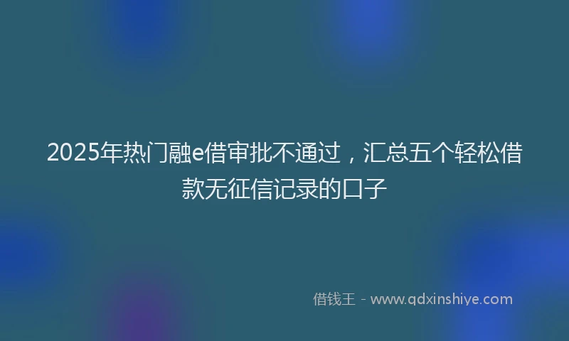 2025年热门融e借审批不通过,汇总五个轻松借款无征信记录的口子