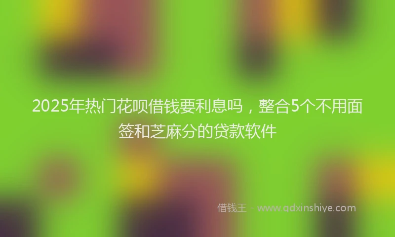 2025年热门花呗借钱要利息吗，整合5个不用面签和芝麻分的贷款软件