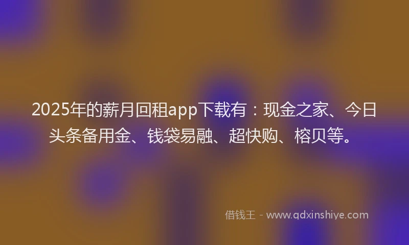 2025年的薪月回租app下载有：现金之家、今日头条备用金、钱袋易融、超快购、榕贝等。