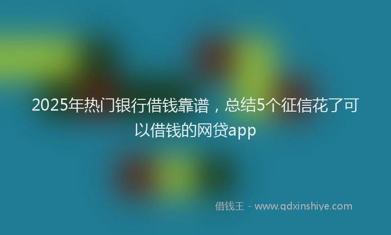 2025年热门银行借钱靠谱,总结5个征信花了可以借钱的网贷app