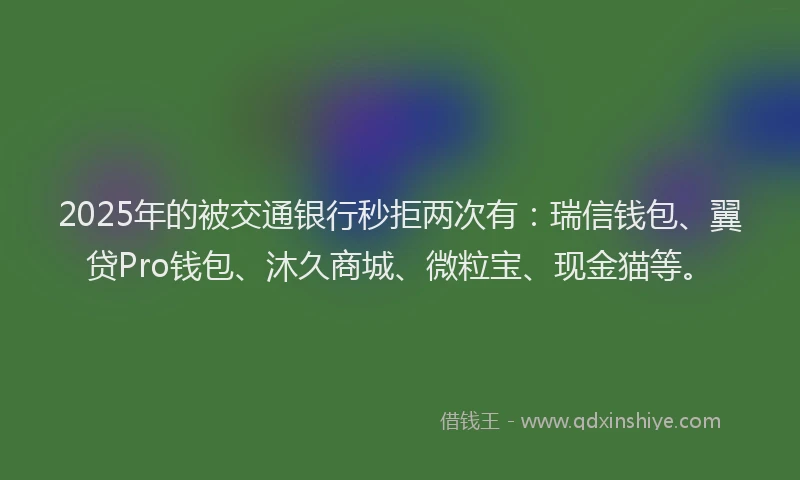 2025年的被交通银行秒拒两次有:瑞信钱包、翼贷Pro钱包、沐久商城、微粒宝、现金猫等。