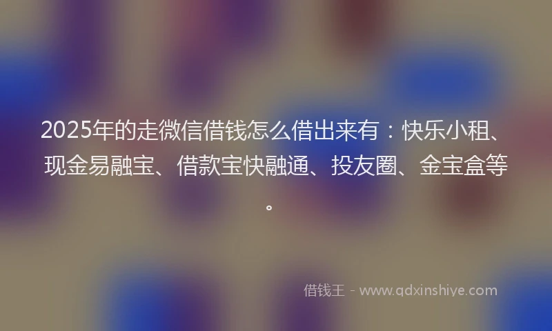 2025年的走微信借钱怎么借出来有：快乐小租、现金易融宝、借款宝快融通、投友圈、金宝盒等。