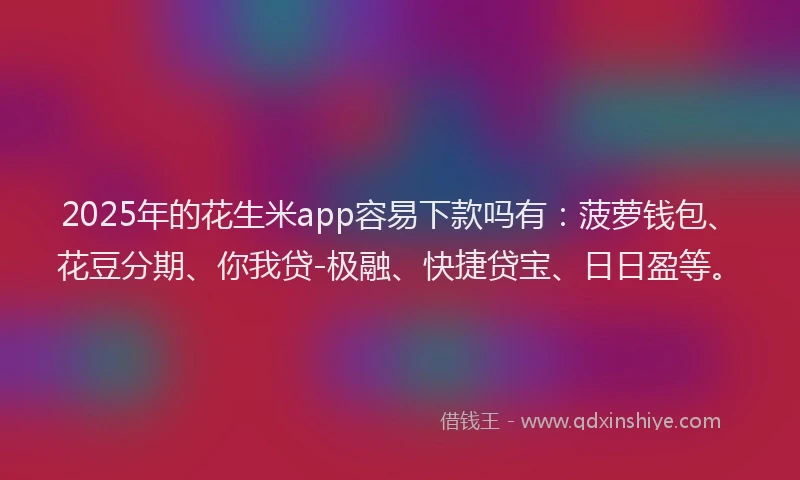 2025年的花生米app容易下款吗有:菠萝钱包、花豆分期、你我贷-极融、快捷贷宝、日日盈等。