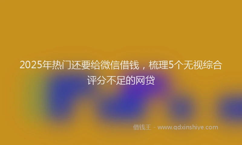 2025年热门还要给微信借钱,梳理5个无视综合评分不足的网贷