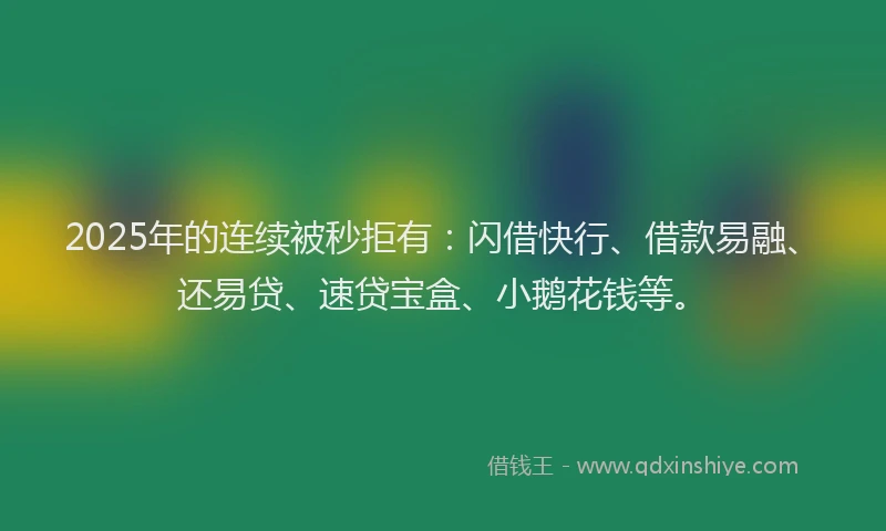 2025年的连续被秒拒有:闪借快行、借款易融、还易贷、速贷宝盒、小鹅花钱等。