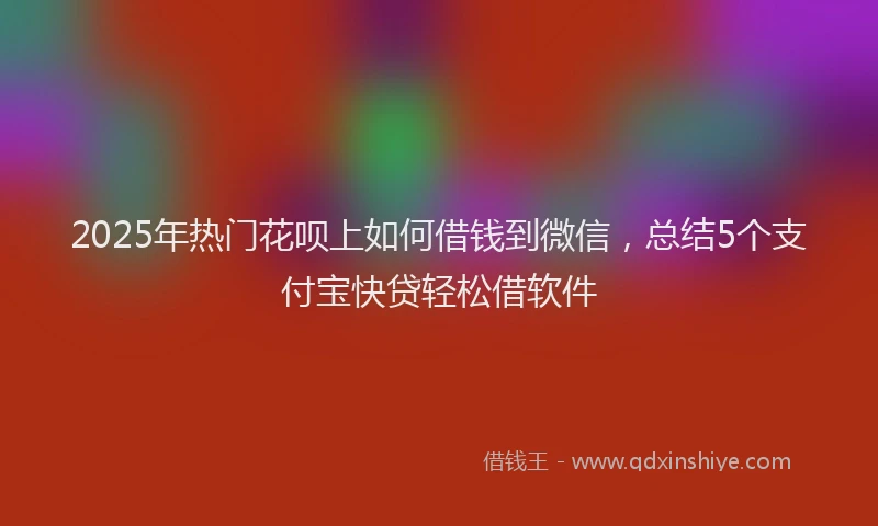 2025年热门花呗上如何借钱到微信,总结5个支付宝快贷轻松借软件